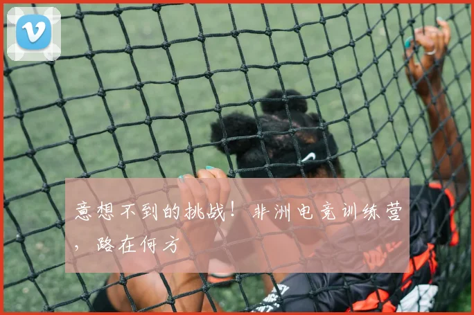 意想不到的挑战！非洲电竞训练营，路在何方