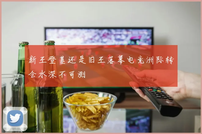 新王登基还是旧王落幕电竞洲际转会水深不可测