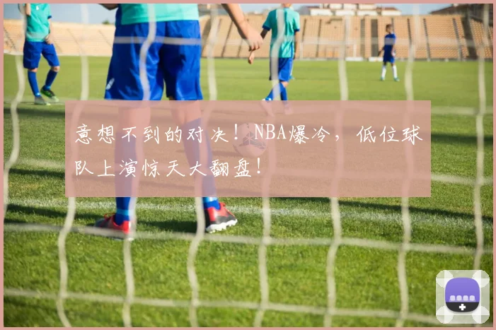 意想不到的对决！NBA爆冷，低位球队上演惊天大翻盘！
