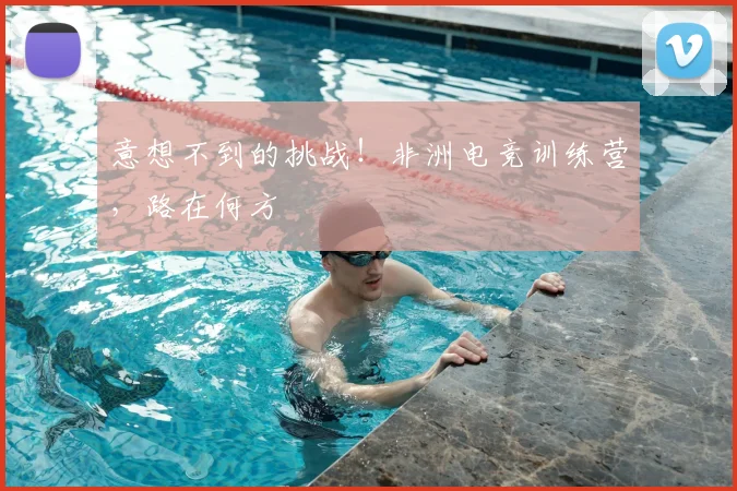 意想不到的挑战！非洲电竞训练营，路在何方