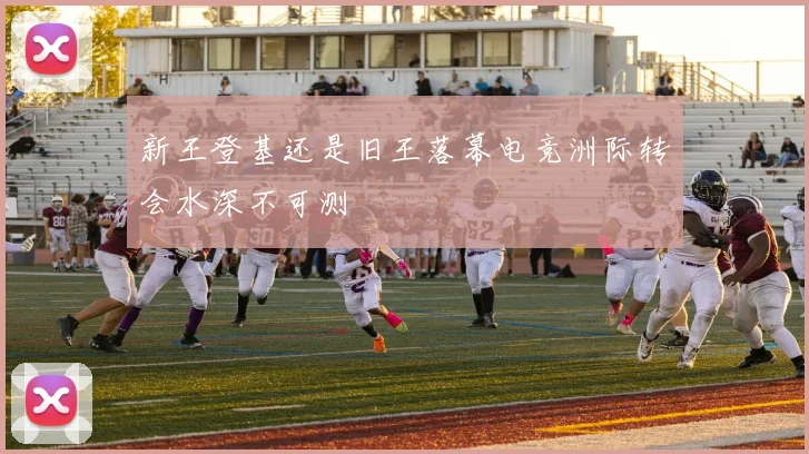 新王登基还是旧王落幕电竞洲际转会水深不可测